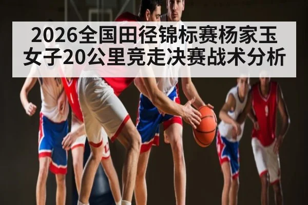 2026全国田径锦标赛杨家玉女子20公里竞走决赛战术分析