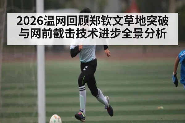 2026温网回顾郑钦文草地突破与网前截击技术进步全景分析