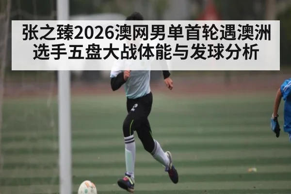 张之臻2026澳网男单首轮遇澳洲选手五盘大战体能与发球分析
